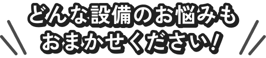 どんな設備のお悩みもおまかせください!